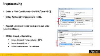 10 息 2017 ANSYS, Inc. May 10, 2017
Enter a Film Coefficient = 5e-4 W/(mm^2-C) .
Enter Ambient Temperature = 30C.
Repeat selection steps from previous slide
(select 33 faces)
RMB > Insert > Radiation.
Enter Ambient Temperature = 30属C.
Leave Emissivity = 1.
Leave Correlation = To Ambient.
Preprocessing