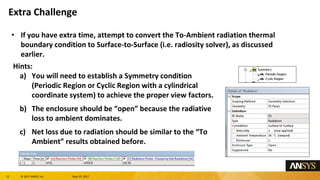12 息 2017 ANSYS, Inc. May 10, 2017
If you have extra time, attempt to convert the To-Ambient radiation thermal
boundary condition to Surface-to-Surface (i.e. radiosity solver), as discussed
earlier.
Hints:
a) You will need to establish a Symmetry condition
(Periodic Region or Cyclic Region with a cylindrical
coordinate system) to achieve the proper view factors.
b) The enclosure should be open because the radiative
loss to ambient dominates.
c) Net loss due to radiation should be similar to the To
Ambient results obtained before.
Extra Challenge