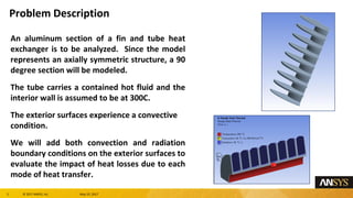 2 息 2017 ANSYS, Inc. May 10, 2017
Problem Description
An aluminum section of a fin and tube heat
exchanger is to be analyzed. Since the model
represents an axially symmetric structure, a 90
degree section will be modeled.
The tube carries a contained hot fluid and the
interior wall is assumed to be at 300C.
The exterior surfaces experience a convective
condition.
We will add both convection and radiation
boundary conditions on the exterior surfaces to
evaluate the impact of heat losses due to each
mode of heat transfer.