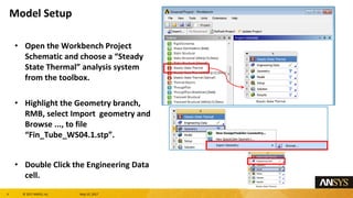 4 息 2017 ANSYS, Inc. May 10, 2017
Open the Workbench Project
Schematic and choose a Steady
State Thermal analysis system
from the toolbox.
Highlight the Geometry branch,
RMB, select Import geometry and
Browse ..., to file
Fin_Tube_WS04.1.stp.
Double Click the Engineering Data
cell.
Model Setup