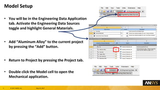 5 息 2017 ANSYS, Inc. May 10, 2017
You will be in the Engineering Data Application
tab. Activate the Engineering Data Sources
toggle and highlight General Materials.
Add Aluminum Alloy to the current project
by pressing the Add button.
Return to Project by pressing the Project tab.
Double click the Model cell to open the
Mechanical application.
Model Setup