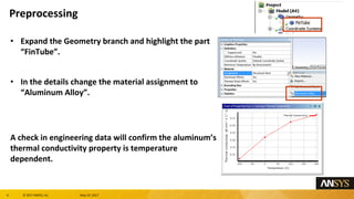 6 息 2017 ANSYS, Inc. May 10, 2017
Expand the Geometry branch and highlight the part
FinTube.
In the details change the material assignment to
Aluminum Alloy.
A check in engineering data will confirm the aluminums
thermal conductivity property is temperature
dependent.
Preprocessing