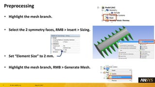7 息 2017 ANSYS, Inc. May 10, 2017
Highlight the mesh branch.
Select the 2 symmetry faces, RMB > Insert > Sizing.
Set Element Size to 2 mm.
Highlight the mesh branch, RMB > Generate Mesh.
Preprocessing