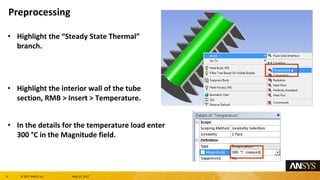 8 息 2017 ANSYS, Inc. May 10, 2017
Highlight the Steady State Thermal
branch.
Highlight the interior wall of the tube
section, RMB > Insert > Temperature.
In the details for the temperature load enter
300 属C in the Magnitude field.
Preprocessing