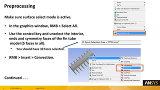 9 息 2017 ANSYS, Inc. May 10, 2017
Make sure surface select mode is active.
In the graphics window, RMB > Select All.
Use the control key and unselect the interior,
ends and symmetry faces of the fin tube
model (5 faces in all).
You should have 33 faces selected.
RMB > Insert > Convection.
Continued . . .
Preprocessing