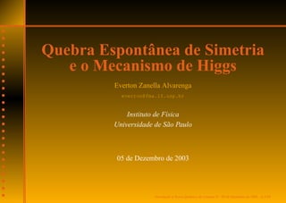 Quebra Espontânea de Simetria
   e o Mecanismo de Higgs
         Everton Zanella Alvarenga
           everton@fma.if.usp.br


             Instituto de F´sica
                           ı
         Universidade de S˜ o Paulo
                            a



         05 de Dezembro de 2003




                      Introducao a Teoria Quˆ ntica de Campos II – 05 de Dezembro de 2003 – p.1/10
                             ¸˜ `           a
 