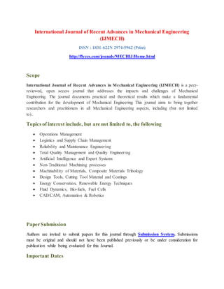 International Journal of Recent Advances in Mechanical Engineering
(IJMECH)
ISSN : 1831-622N 2974-5962 (Print)
http://flyccs.com/jounals/MECHIJ/Home.html
Scope
International Journal of Recent Advances in Mechanical Engineering (IJMECH) is a peer-
reviewed, open access journal that addresses the impacts and challenges of Mechanical
Engineering. The journal documents practical and theoretical results which make a fundamental
contribution for the development of Mechanical Engineering This journal aims to bring together
researchers and practitioners in all Mechanical Engineering aspects, including (but not limited
to)..
Topics of interest include, but are not limited to, the following
 Operations Management
 Logistics and Supply Chain Management
 Reliability and Maintenance Engineering
 Total Quality Management and Quality Engineering
 Artificial Intelligence and Expert Systems
 Non-Traditional Machining processes
 Machinability of Materials, Composite Materials Tribology
 Design Tools, Cutting Tool Material and Coatings
 Energy Conservation, Renewable Energy Techniques
 Fluid Dynamics, Bio-fuels, Fuel Cells
 CAD/CAM, Automation & Robotics
PaperSubmission
Authors are invited to submit papers for this journal through Submission System. Submissions
must be original and should not have been published previously or be under consideration for
publication while being evaluated for this Journal.
Important Dates
 