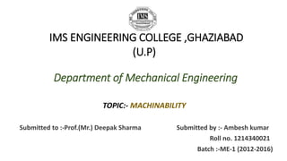 IMS ENGINEERING COLLEGE ,GHAZIABAD 
(U.P) 
Department of Mechanical Engineering 
TOPIC:- MACHINABILITY 
Submitted to :-Prof.(Mr.) Deepak Sharma Submitted by :- Ambesh kumar 
Roll no. 1214340021 
Batch :-ME-1 (2012-2016) 
 