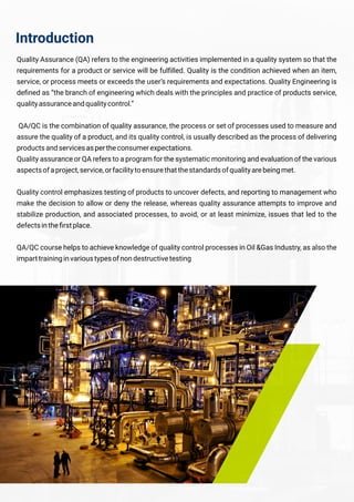 Introduction
Quality Assurance (QA) refers to the engineering activities implemented in a quality system so that the
requirements for a product or service will be fulﬁlled. Quality is the condition achieved when an item,
service, or process meets or exceeds the user’s requirements and expectations. Quality Engineering is
deﬁned as “the branch of engineering which deals with the principles and practice of products service,
qualityassuranceandqualitycontrol.”
QA/QC is the combination of quality assurance, the process or set of processes used to measure and
assure the quality of a product, and its quality control, is usually described as the process of delivering
productsandservicesaspertheconsumerexpectations.
Quality assurance or QA refers to a program for the systematic monitoring and evaluation of the various
aspectsofaproject,service,orfacilitytoensurethatthestandardsofqualityarebeingmet.
Quality control emphasizes testing of products to uncover defects, and reporting to management who
make the decision to allow or deny the release, whereas quality assurance attempts to improve and
stabilize production, and associated processes, to avoid, or at least minimize, issues that led to the
defectsintheﬁrstplace.
QA/QC course helps to achieve knowledge of quality control processes in Oil &Gas Industry, as also the
imparttraininginvarioustypesofnondestructivetesting
 