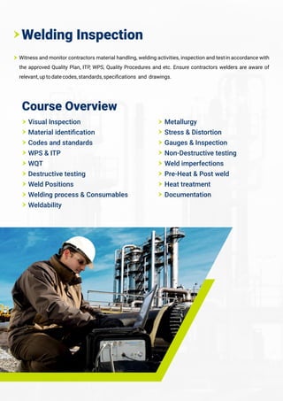 Witness and monitor contractors material handling, welding activities, inspection and testin accordance with
the approved Quality Plan, ITP, WPS, Quality Procedures and etc. Ensure contractors welders are aware of
relevant,uptodatecodes,standards,speciﬁcations and drawings.
Welding Inspection
Course Overview
Visual Inspection
Material identiﬁcation
Codes and standards
WPS & ITP
WQT
Destructive testing
Weld Positions
Welding process & Consumables
Weldability
Metallurgy
Stress & Distortion
Gauges & Inspection
Non-Destructive testing
Weld imperfections
Pre-Heat & Post weld
Heat treatment
Documentation
 