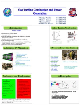 Gas Turbine Combustion and Power
Generation
 Sanjay Neolia 151120119022
 Prince Kumar 151120119031
 Pandey Niraj
 Abhishek Mishra
151120119023
151120119001
n
GAS TURBINE
• Invented in 1930 by Frank Whittle.
• Patented in 1934.
• First used for aircraft propulsion in 1942 on Me262 by Germans
during second world war.
• Currently most of the aircrafts and ships use GT engines .
• Used for power generation.
• Manufacturers: General Electric, Pratt &Whitney, SNECMA, Rolls
Royce, Honeywell, Siemens – Westinghouse, Alstom.
• Indian take: Kaveri Engine by GTRE (DRDO).
ps use GT engines
Used for power generation
Manufacturers: General
Electric, Pratt &Whitney,
SNECMA, Rolls Royce,
Honeywell, Siemens –
Westinghouse, Alstom
Indian tnginby GTRE
(DRDO)
1. Intake .
Slow down incoming air.
Remove distortions.
2. Compressor.
Dynamically Compress air.
3. Combustor.
Heat addition through chemical
reaction..
4. Turbine.
Run the compressor.
5. Nozzle/ Free Turbine.
Generation of thrust power/shaft power..
1.Introduction
3.Principle Of Operation
5.Advantages and Disadvantages
• Great power-to-
weight ratio
compared to
reciprocating engines.
• Smaller than their
reciprocating
counterparts of the
same power.
• Lower emission
levels.
• Expensive:
–High speeds and high
operating temperatures.
– Designing and
manufacturing gas turbines
is a tough problem from
both the engineering and
materials standpoint.
• Tend to use more fuel when
they are idling.
• They prefer a constant
rather than a fluctuating
load.
That makes gas turbines great for things like transcontinental jet
aircraft and power plants, but explains why we don't have one
under the hood of our car.
2.Gas Turbine Combustion
F/A – 0.01
Combustion efficiency : 98%
• Power Generation
–Fuel Economy
–Low Emissions
–Alternative fuels
• Military Aircrafts
–High Thrust
–Low Weight
• Commercial Aircrafts
–Low emissions
–High Thrust
–Low Weight
–Fuel Economy
4.Needs for Future (Gas Turbines)
Double the size of the Aircraft
and double the distance
traveled with 50% NOx
Half the size and twice the thrust
 Gas turbines are described thermodynamically by the
Brayton cycle
 In this cycle:
1.Air is compressed isentropically
2.Combustion occurs at constant pressure
3.Heated air expands through the turbine
4.Heat is rejected into the atmosphere
6.Description
 