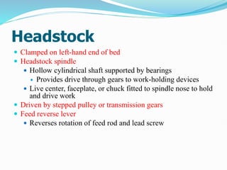 Headstock
 Clamped on left-hand end of bed
 Headstock spindle
 Hollow cylindrical shaft supported by bearings
 Provides drive through gears to work-holding devices
 Live center, faceplate, or chuck fitted to spindle nose to hold
and drive work
 Driven by stepped pulley or transmission gears
 Feed reverse lever
 Reverses rotation of feed rod and lead screw
 