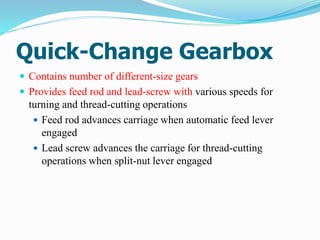 Quick-Change Gearbox
 Contains number of different-size gears
 Provides feed rod and lead-screw with various speeds for
turning and thread-cutting operations
 Feed rod advances carriage when automatic feed lever
engaged
 Lead screw advances the carriage for thread-cutting
operations when split-nut lever engaged
 