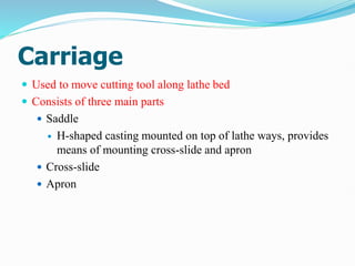 Carriage
 Used to move cutting tool along lathe bed
 Consists of three main parts
 Saddle
 H-shaped casting mounted on top of lathe ways, provides
means of mounting cross-slide and apron
 Cross-slide
 Apron
 