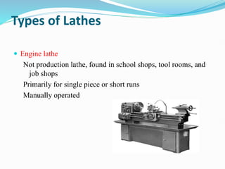 Types of Lathes
 Engine lathe
Not production lathe, found in school shops, tool rooms, and
job shops
Primarily for single piece or short runs
Manually operated
 