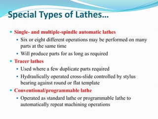 Special Types of Lathes…
 Single- and multiple-spindle automatic lathes
 Six or eight different operations may be performed on many
parts at the same time
 Will produce parts for as long as required
 Tracer lathes
 Used where a few duplicate parts required
 Hydraulically operated cross-slide controlled by stylus
bearing against round or flat template
 Conventional/programmable lathe
 Operated as standard lathe or programmable lathe to
automatically repeat machining operations
 