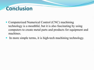 Conclusion
 Computerized Numerical Control (CNC) machining
technology is a mouthful, but it is also fascinating by using
computers to create metal parts and products for equipment and
machines.
 In more simple terms, it is high-tech machining technology.
 