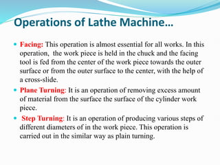 Operations of Lathe Machine…
 Facing: This operation is almost essential for all works. In this
operation, the work piece is held in the chuck and the facing
tool is fed from the center of the work piece towards the outer
surface or from the outer surface to the center, with the help of
a cross-slide.
 Plane Turning: It is an operation of removing excess amount
of material from the surface the surface of the cylinder work
piece.
 Step Turning: It is an operation of producing various steps of
different diameters of in the work piece. This operation is
carried out in the similar way as plain turning.
 