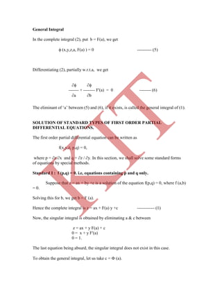 General Integral
In the complete integral (2), put b = F(a), we get
 (x,y,z,a, F(a) ) = 0 ---------- (5)
Differentiating (2), partially w.r.t.a, we get
 
------- + -------- F'(a) = 0 -------- (6)
a b
The eliminant of „a‟ between (5) and (6), if it exists, is called the general integral of (1).
SOLUTION OF STANDARD TYPES OF FIRST ORDER PARTIAL
DIFFERENTIAL EQUATIONS.
The first order partial differential equation can be written as
f(x,y,z, p,q) = 0,
where p = z/x and q = z / y. In this section, we shall solve some standard forms
of equations by special methods.
Standard I : f (p,q) = 0. i.e, equations containing p and q only.
Suppose that z = ax + by +c is a solution of the equation f(p,q) = 0, where f (a,b)
= 0.
Solving this for b, we get b = F (a).
Hence the complete integral is z = ax + F(a) y +c ------------ (1)
Now, the singular integral is obtained by eliminating a & c between
z = ax + y F(a) + c
0 = x + y F'(a)
0 = 1.
The last equation being absurd, the singular integral does not exist in this case.
To obtain the general integral, let us take c =  (a).
K
IT
 