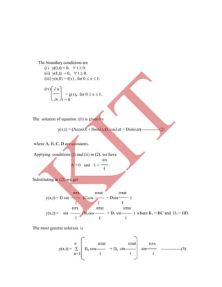 The boundary conditions are
(i) y(0,t) = 0,  t  0.
(ii) y(ℓ,t) = 0,  t  0.
(iii) y(x,0) = f(x) , for 0  x  ℓ.
(iv)  u
= g(x), for 0  x  ℓ.
t t = 0
The solution of equation .(1) is given by
y(x,t) = (Acosx + Bsinx)(Ccosat + Dsinat) ------------(2)
where A, B, C, D are constants.
Applying conditions (i) and (ii) in (2), we have
n
A = 0 and  = .
ℓ
Substituting in (2), we get
nx nat nat
y(x,t) = B sin (Ccos + Dsin )
ℓ ℓ ℓ
nx nat nat
y(x,t) = sin (B1cos + D1 sin ) where B1 = BC and D1 = BD.
ℓ ℓ ℓ
The most general solution. is
 nat nat nx
y(x,t) =  Bn cos + Dn .sin .sin --------------(3)
n=1 ℓ ℓ ℓ
K
IT
 