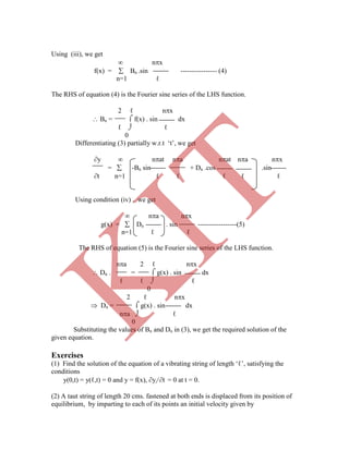 Using (iii), we get
 nx
f(x) =  Bn .sin ---------------- (4)
n=1 ℓ
The RHS of equation (4) is the Fourier sine series of the LHS function.
2 ℓ nx
 Bn =  f(x) . sin dx
ℓ  ℓ
0
Differentiating (3) partially w.r.t „t‟, we get
y  nat na nat na nx
=  -Bn sin + Dn .cos .sin
t n=1 ℓ ℓ ℓ ℓ ℓ
Using condition (iv) , we get
 na nx
g(x) =  Dn . sin -----------------(5)
n=1 ℓ ℓ
The RHS of equation (5) is the Fourier sine series of the LHS function.
na 2 ℓ nx
 Dn . =  g(x) . sin dx
 Dn =  g(x) . sin dx
na  ℓ
0
Substituting the values of Bn and Dn in (3), we get the required solution of the
given equation.
Exercises
(1) Find the solution of the equation of a vibrating string of length „ℓ‟, satisfying the
conditions
y(0,t) = y(ℓ,t) = 0 and y = f(x), y/ t = 0 at t = 0.
(2) A taut string of length 20 cms. fastened at both ends is displaced from its position of
equilibrium, by imparting to each of its points an initial velocity given by
ℓ ℓ  ℓ
0
2 ℓ nx
K
IT
 