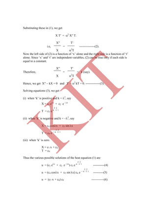 X = c1 ex
+ c2 e - x
2 2
T = c3 e   t
(ii) when „k‟ is negative and k = 2
, say
X = c4 cosx + c5 sin x
2 2
T = c6 e    t
(iii) when „k‟ is zero.
X = c7 x + c8
T = c9
Thus the various possible solutions of the heat equation (1) are
2 2
u = (c1 ex
+ c2 e - x
) c3 e   t
-----------(4)
2 2
u = (c4 cosx + c5 sin x) c6 e    t
----------(5)
u = (c7 x + c8) c9 ------------(6)
Substituting these in (1), we get
X T′ = 2
X′′ T.
X′′ T′
i.e, = ---------------(2).
X 2
T
Now the left side of (2) is a function of „x‟ alone and the right side is a function of „t‟
alone. Since „x‟ and „t‟ are independent variables, (2) can be true only if each side is
equal to a constant.
X′′ T′
Therefore, = = k (say).
X 2
T
Hence, we get X′′  kX = 0 and T′  2
kT = 0. --------------(3).
Solving equations (3), we get
(i) when „k‟ is positive and k = 2
, say
K
IT
 