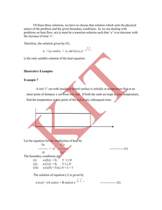 Of these three solutions, we have to choose that solution which suits the physical
nature of the problem and the given boundary conditions. As we are dealing with
problems on heat flow, u(x,t) must be a transient solution such that „u‟ is to decrease with
the increase of time „t‟.
Therefore, the solution given by (5),
2 2
u = (c4 cosx + c5 sin x) c6 e    t
is the only suitable solution of the heat equation.
Illustrative Examples
Example 7
Let the equation for the conduction of heat be
u 2
u
--------- = 2
---------- ------------- (1)
t x2
The boundary conditions are
(i) u (0,t) = 0,  t ≥ 0
(ii) u (ℓ,t) = 0,  t > 0
(iii) u (x,0) = f (x), 0 < x < ℓ
The solution of equation (1) is given by
2 2
u (x,t) = (A cosx + B sinx) e –  t
--------------- (2)
A rod „ℓ‟ cm with insulated lateral surface is initially at temperature f(x) at an
inner point of distance x cm from one end. If both the ends are kept at zero temperature,
find the temperature at any point of the rod at any subsequent time.
K
IT
 