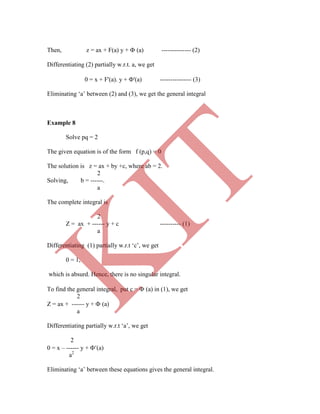 Then, z = ax + F(a) y +  (a) -------------- (2)
Differentiating (2) partially w.r.t. a, we get
0 = x + F'(a). y + '(a) --------------- (3)
Eliminating „a‟ between (2) and (3), we get the general integral
Example 8
a2
Eliminating „a‟ between these equations gives the general integral.
Solve pq = 2
The given equation is of the form f (p,q) = 0
The solution is z = ax + by +c, where ab = 2.
2
Solving, b = ------.
a
The complete integral is
2
Z = ax + ------ y + c ---------- (1)
a
Differentiating (1) partially w.r.t „c‟, we get
0 = 1,
which is absurd. Hence, there is no singular integral.
To find the general integral, put c =  (a) in (1), we get
2
Z = ax + ------ y +  (a)
a
Differentiating partially w.r.t „a‟, we get
2
0 = x – ------ y + (a)
K
IT
 