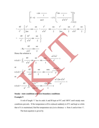 -n2
2
2
------------- t
ℓ2
-n2
2
2
------------- t
ℓ2
-2
(2n-1)2
2
----------------- t
ℓ2
- cos --------- - sin ---------- ℓ
ℓ ℓ
(ℓ - x) ------------------ – (-1) ----------------------
n/ℓ n2
2
/ℓ2
ℓ/2
4T - ℓ2
n ℓ2
n ℓ2
n ℓ2
n
= -------- --------- cos ------- + ---------- sin ------- + ------- cos ----- +-------- sin ------
ℓ2
2n 2 n2
2
2 2n 2 n2
2
2
4T 2ℓ2
n
= ------- -------- sin -------
ℓ2
n2
2
2
8T n
Bn = --------- sin-------
n2
2
2
Hence the solution is
 8T n nx
u (x,t) =  ---------- sin -------- sin --------- e
n=1
n2
2
2 ℓ
or
 8T n nx
u (x,t) =  ---------- sin -------- sin --------- e
n=1,3,5…
n2
2
2 ℓ
or
8T  (-1) n+1
(2n-1)x
u (x,t) = ---------  -------------- sin --------------- e
2 n=1
(2n-1)2
ℓ
Steady - state conditions and zero boundary conditions
Example 9
A rod of length „ℓ‟ has its ends A and B kept at 0C and 100C until steady state
conditions prevails. If the temperature at B is reduced suddenly to 0C and kept so while
that of A is maintained, find the temperature u(x,t) at a distance x from A and at time „t‟.
The heat-equation is given by
K
IT
 