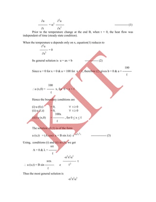 2 2
u 2
u
--------- = 2
-------- ------------- (1)
t x2
Prior to the temperature change at the end B, when t = 0, the heat flow was
independent of time (steady state condition).
When the temperature u depends only on x, equation(1) reduces to
2
u
-------- = 0
x2
Its general solution is u = ax + b ------------- (2)
100
Since u = 0 for x = 0 & u = 100 for x = ℓ, therefore (2) gives b = 0 & a = ---------
ℓ
100
u (x,0) = ------- x, for 0 < x < ℓ
ℓ
Hence the boundary conditions are
(i) u (0,t) = 0,  t  0
(ii) u (ℓ,t) = 0,  t  0
100x
(iii) u (x,0) = ----------- , for 0 < x < ℓ
ℓ
The solution of (1) is of the form
u (x,t) = (A cos x + B sin x) e -  t
--------------- (3)
Using, conditions (i) and (ii) in (3), we get
n
A = 0 &  = --------
ℓ
-n2
2
2
nx ------------- t
 u (x,t) = B sin --------- e ℓ2
ℓ
Thus the most general solution is
-n2
2
2
K
IT
 