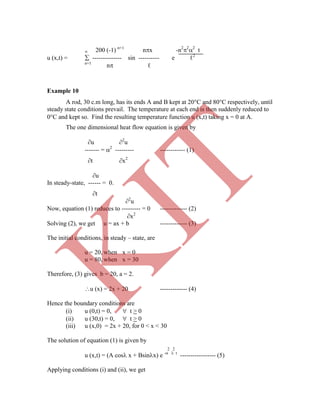  200 (-1) n+1
nx -n2
2
2
t
u (x,t) =  -------------- sin ---------- e ℓ2
n=1
n ℓ
Example 10
A rod, 30 c.m long, has its ends A and B kept at 20C and 80C respectively, until
steady state conditions prevail. The temperature at each end is then suddenly reduced to
0C and kept so. Find the resulting temperature function u (x,t) taking x = 0 at A.
The one dimensional heat flow equation is given by
u 2
u
------- = 2
--------- ------------ (1)
t x2
u
In steady-state, ------ = 0.
t
2
u
Now, equation (1) reduces to --------- = 0 ------------- (2)
x2
Solving (2), we get u = ax + b ------------- (3)
The initial conditions, in steady – state, are
u = 20, when x = 0
u = 80, when x = 30
Therefore, (3) gives b = 20, a = 2.
u (x) = 2x + 20 ------------- (4)
Hence the boundary conditions are
(i) u (0,t) = 0,  t > 0
(ii) u (30,t) = 0,  t > 0
(iii) u (x,0) = 2x + 20, for 0 < x < 30
The solution of equation (1) is given by
2 2
u (x,t) = (A cos x + Bsinx) e -  t
----------------- (5)
Applying conditions (i) and (ii), we get
K
IT
 