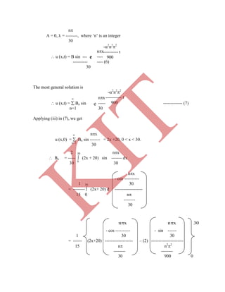 -2
n2
2
---------- t
900
-2
n2
2
----------- t
900
n
A = 0,  = --------, where „n‟ is an integer
30
nx
 u (x,t) = B sin --- ----
---------- ---- (6)
30
The most general solution is
 nx
 u (x,t) =  Bn sin ----- ------------- (7)
n=1 30
Applying (iii) in (7), we get
 nx
u (x,0) =  Bn sin ------- = 2x +20, 0 < x < 30.
n=1
30
2 30 nx
 Bn = -----  (2x + 20) sin ------- dx
30 0
30
nx
- cos ----------
1 30 30
= --------  (2x+ 20) d -------------------
15 0 n
--------
30
- cos ---------- - sin ------
1 30 30
e
e
= ------ (2x+20) ------------------- – (2) ----------------------
15 n n2
2
-------- --------
30 900 0
nx nx 30
K
IT
 