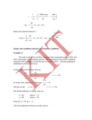 -2
n2
2
----------- t
900
1 –2400 cosn 600
= ------- ----------------- + --------
15 n n
40
Bn = ------- {1 – 4 ( - 1)n
}
n
Hence, the required solution is
 40 nx
u (x,t) =  ------- {1 – 4 ( -1)n
} sin --- ----
n=1 n 30
Steady–state conditions and non–zero boundary conditions
Example 11
The ends A and B of a rod 30cm. long have their temperatures kept at 20C and
80C, until steady–state conditions prevail. The temperature of the end B is suddenly
reduced to 60C and kept so while the end A is raised to 40C. Find the temperature
distribution in the rod after time t.
Let the equation for the heat- flow be
u 2
u
------- = 2
--------- ----------- (1)
t x2
2
u
In steady–state, equation (1) reduces to -------- = 0.
x2
Solving, we get u = ax + b -------------- (2)
The initial conditions, in steady–state, are
u = 20, when x = 0
u = 80, when x = 30
From (2), b = 20 & a = 2.
Thus the temperature function in steady–state is
e
K
IT
 