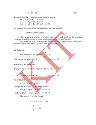 u (x) = 2x + 20 -------------- (3)
Hence the boundary conditions in the transient–state are
(i) u (0,t) = 40,  t > 0
(ii) u (30,t) = 60,  t > 0
(iii) u (x,0) = 2x + 20, for 0 < x < 30
we break up the required funciton u (x,t) into two parts and write
u (x,t) = us (x) + ut (x,t) --------------- (4)
where us (x) is a solution of (1), involving x only and satisfying the boundary
condition (i) and (ii). ut (x,t) is then a function defined by (4) satisfying (1).
Thus us(x) is a steady state solution of (1) and ut(x,t) may therefore be regarded
as a transient solution which decreases with increase of t.
To find us(x)
2
u
we have to solve the equation --------- = 0
x2
Solving, we get us(x) = ax + b ------------- (5)
Here us(0) = 40, us(30) = 60.
Using the above conditions, we get b = 40, a = 2/3.
2
us(x) = ------ x + 40 -------------- (6)
3
To find ut(x,t)
ut ( x,t) = u (x,t) – us (x)
Now putting x = 0 and x = 30 in (4), we have
ut (0,t) = u (0,t) – us (0) = 40–40 = 0
and ut (30,t) = u (30,t) – us (30) = 60–60 = 0
Also ut (x,0) = u (x,0) – us (x)
2
= 2x + 20 – ------ x– 40
3
4
= ------- x – 20
3
K
IT
 
