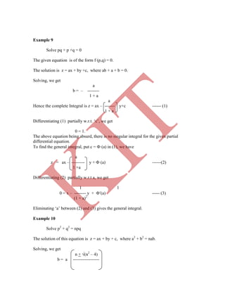 Example 9
Solve pq + p +q = 0
The given equation is of the form f (p,q) = 0.
The solution is z = ax + by +c, where ab + a + b = 0.
Solving, we get
a
b = – --------
1 + a
a
Hence the complete Integral is z = ax – ------- y+c ------ (1)
1 + a
Differentiating (1) partially w.r.t. „c‟, we get
0 = 1.
The above equation being absurd, there is no singular integral for the given partial
differential equation.
To find the general integral, put c =  (a) in (1), we have
a
z = ax – --------- y +  (a) ------(2)
1 +a
Differentiating (2) partially w.r.t a, we get
1 1
0 = x – -------- y + (a) ----- (3)
(1 + a)2
Eliminating „a‟ between (2) and (3) gives the general integral.
Example 10
Solve p2
+ q2
= npq
The solution of this equation is z = ax + by + c, where a2
+ b2
= nab.
Solving, we get
n + (n2
– 4)
b = a ------------------
K
IT
 
