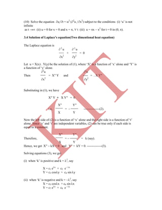 (10) Solve the equation u/ t = 2
(2
u / x2
) subject to the conditions (i) „u‟ is not
infinite
as t  (ii) u = 0 for x = 0 and x = ,  t (iii) u = x  x2
for t = 0 in (0, ).
The Laplace equation is
 2
u  2
u
+ = 0
x2
y2
Let u = X(x) . Y(y) be the solution of (1), where „X‟ is a function of „x‟ alone and „Y‟ is
a function of „y‟ alone.
2
u 2
u
Then = X′′ Y and = . X Y′′
x2
y2
Substituting in (1), we have
X′′ Y + X Y′′ = 0
X′′ Y′′
i.e, =  ---------------(2).
X Y
Now the left side of (2) is a function of „x‟ alone and the right side is a function of „t‟
alone. Since „x‟ and „t‟ are independent variables, (2) can be true only if each side is
equal to a constant.
X′′ Y′′
Therefore, =  = k (say).
X Y
Hence, we get X′′  kX = 0 and Y′′ + kY = 0. --------------(3).
Solving equations (3), we get
(i) when „k‟ is positive and k = 2
, say
X = c1 ex
+ c2 e - x
Y = c3 cosy + c4 sin y
(ii) when „k‟ is negative and k = 2
, say
X = c5 cosx + c6 sin x
Y = c7 ey
+ c8 e - y
3.4 Solution of Laplace’s equation(Two dimentional heat equation)
K
IT
 