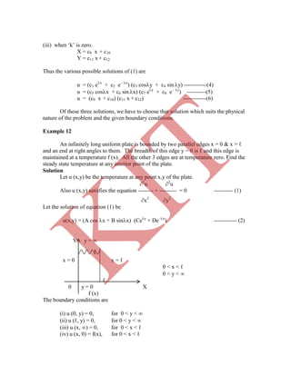 (iii) when „k‟ is zero.
X = c9 x + c10
Y = c11 x + c12
Thus the various possible solutions of (1) are
u = (c1 ex
+ c2 e - x
) (c3 cosy + c4 sin y) ------------(4)
u = (c5 cosx + c6 sin x) (c7 ey
+ c8 e - y
) ----------(5)
u = (c9 x + c10) (c11 x + c12) ------------(6)
Of these three solutions, we have to choose that solution which suits the physical
nature of the problem and the given boundary conditions.
Example 12
An infinitely long uniform plate is bounded by two parallel edges x = 0 & x = ℓ
and an end at right angles to them. The breadth of this edge y = 0 is ℓ and this edge is
maintained at a temperature f (x). All the other 3 edges are at temperature zero. Find the
steady state temperature at any interior point of the plate.
Solution
Let u (x,y) be the temperature at any point x,y of the plate.
2
u 2
u
Also u (x,y) satisfies the equation -------- + --------- = 0 ---------- (1)
x2
y2
Let the solution of equation (1) be
u(x,y) = (A cos x + B sinx) (Cey
+ De–y
) ------------ (2)
Y y = 
x = 0 x = ℓ
0 < x < ℓ
0 < y < 
ℓ
0 y = 0 X
f (x)
The boundary conditions are
(i) u (0, y) = 0, for 0 < y < 
(ii) u (ℓ, y) = 0, for 0 < y < 
(iii) u (x, ) = 0, for 0 < x < ℓ
(iv) u (x, 0) = f(x), for 0 < x < ℓ
K
IT
 