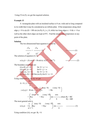 Example 13
A rectangular plate with an insulated surface is 8 cm. wide and so long compared
to its width that it may be considered as an infinite plate. If the temperature along short
edge y = 0 is u(x,0) = 100 sin (x/8), 0 < x < 8, while two long edges x = 0 & x = 8 as
well as the other short edges are kept at 0C. Find the steady state temperature at any
point of the plate.
Solution
The two dimensional heat equation is given by
2
u 2
u
--------- + ---------- = 0 -------------- (1)
x2
y2
The solution of equation (1) be
u (x,y) = (A cosx + B sinx) (Cey
+ De-y
) ----------------- (2)
The boundary conditions are
(i) u (0, y) = 0, for 0 < y < 
(ii) u (8, y) = 0, for 0 < y < 
(iii) u (x, ) = 0, for 0 < x < 8
(iv) u (x, 0) = 100 Sin (x/8,) for 0 < x < 8
Using conditions (i), & (ii), we get
n
A = 0 ,  --------
8
nx (ny / 8) (-ny / 8)
u (x,y) = B sin -------- Ce + De
8
(ny / 8) (-ny / 8) nx
= B1e + D1e sin ----------, where B1 = BC
8 D1 = BD
The most general soln is
 (ny / 8) (-ny / 8) nx
u (x,y) =  Bne + Dne sin ---------- -------------- (3)
n=1 8
Using condition (iii), we get Bn = 0.
Using (7) in (5), we get the required solution.
K
IT
 