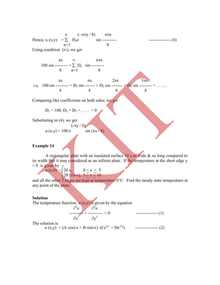  (- ny / 8) nx
Hence, u (x,y) =  Dne sin ---------- --------------- (4)
n=1 8
Using condition (iv), we get
x  nx
100 sin --------- =  Dn sin ---------
8 n=1 8
x x 2x 3x
i.e, 100 sin --------- = D1 sin ------- + D2 sin -------- + D3 sin --------- + . . . . .
8 8 8 8
Comparing like coefficients on both sides, we get
D1 = 100, D2 = D3 = . . . . = 0
Substituting in (4), we get
(-y / 8)
u (x,y) = 100 e sin (x / 8)
Example 14
A rectangular plate with an insulated surface 10 c.m wide & so long compared to
its width that it may considered as an infinite plate. If the temperature at the short edge y
= 0 is given by
Solution
The temperature function u (x,y) is given by the equation
2
u 2
u
---------- + ---------- = 0 --------------- (1)
x2
y2
The solution is
u (x,0) = 20 x, 0 < x < 5
20 (10-x), 5 < x < 10
and all the other 3 edges are kept at temperature 0C. Find the steady state temperature at
any point of the plate.
u (x,y) = (A cosx + B sinx) (Cey
+ De-y
) ---------------- (2)
K
IT
 