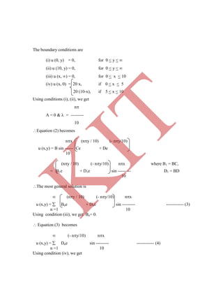 The boundary conditions are
(i) u (0, y) = 0, for 0 < y < 
(ii) u (10, y) = 0, for 0 < y < 
(iii) u (x, ) = 0, for 0 < x < 10
(iv) u (x, 0) = 20 x, if 0 < x < 5
20 (10-x), if 5 < x < 10
Using conditions (i), (ii), we get
n
A = 0 &  = ---------
10
Equation (2) becomes
nx (ny / 10) (- ny/10)
u (x,y) = B sin ------ Ce + De
10
(ny / 10) (- ny/10) nx where B1 = BC,
= B1e + D1e sin --------- D1 = BD
10
The most general solution is
 (ny / 10) (- ny/10) nx
u (x,y) =  Bne + Dne sin --------- ------------ (3)
n =1 10
Using condition (iii), we get Bn= 0.
 Equation (3) becomes
 (- ny/10) nx
u (x,y) =  Dne sin --------- ------------ (4)
n =1 10
Using condition (iv), we get
K
IT
 