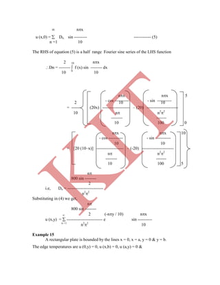  nx
u (x,0) =  Dn. sin --------- ------------ (5)
n =1 10
The RHS of equation (5) is a half range Fourier sine series of the LHS function
2 10 nx
Dn = --------  f (x) sin -------- dx
10 0
10
2 10 10
= ------ (20x) ------------------- – (20) ----------------------
10 n n2
2
-------- -------
10 100 0
nx nx 10
- cos ---------- - sin ----------
n
800 sin --------
2
i.e, Dn = -------------------------
n2
2
Substituting in (4) we get,
n
800 sin --------
 2 (-ny / 10) nx
u (x,y) =  ------------------------- e sin ----------
n =1
n2
2
10
Example 15
A rectangular plate is bounded by the lines x = 0, x = a, y = 0 & y = b.
The edge temperatures are u (0,y) = 0, u (x,b) = 0, u (a,y) = 0 &
nx nx 5
- cos ---------- - sin ----------
10 10
+ [20 (10–x)] ------------------- – (-20) ----------------------
n n2
2
-------- -------
10 100 5
K
IT
 