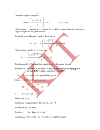 2
Hence the complete integral is
n + n2
– 4
z =ax +a ------------------ y + c -----------(1)
2
Differentiating (1) partially w.r.t c, we get 0 = 1, which is absurd. Therefore, there is no
singular integral for the given equation.
To find the general Integral, put C =  (a), we get
n + n2
– 4
z = ax + a ------------------- y +  (a)
2
Differentiating partially w.r.t „a‟, we have
n + n2
– 4
0 = x + ------------------- y +  (a)
2
The eliminant of „a‟ between these equations gives the general integral
Standard II : Equations of the form f (x,p,q) = 0, f (y,p,q) = 0 and f (z,p,q) = 0.
i.e, one of the variables x,y,z occurs explicitly.
(i) Let us consider the equation f (x,p,q) = 0.
Since z is a function of x and y, we have
z z
dz = ------- dx + -------- dy
x y
or dz = pdx + qdy
Assume that q = a.
Then the given equation takes the form f (x, p,a ) = 0
Solving, we get p = (x,a).
Therefore, dz = (x,a) dx + a dy.
Integrating, z =  (x,a) dx + ay + b which is a complete Integral.
K
IT
 