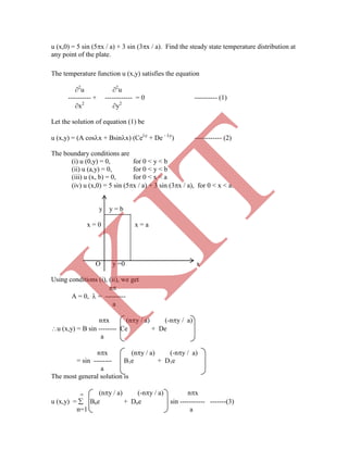 u (x,0) = 5 sin (5x / a) + 3 sin (3x / a). Find the steady state temperature distribution at
any point of the plate.
The temperature function u (x,y) satisfies the equation
2
u 2
u
---------- + ------------ = 0 ---------- (1)
x2
y2
Let the solution of equation (1) be
u (x,y) = (A cosx + Bsinx) (Cey
+ De - y
) ------------ (2)
The boundary conditions are
(i) u (0,y) = 0, for 0 < y < b
(ii) u (a,y) = 0, for 0 < y < b
(iii) u (x, b) = 0, for 0 < x < a
(iv) u (x,0) = 5 sin (5x / a) + 3 sin (3x / a), for 0 < x < a.
y y = b
x = 0 x = a
O y =0 x
Using conditions (i), (ii), we get
n
A = 0,  = ---------
a
nx (ny / a) (-ny / a)
u (x,y) = B sin -------- Ce + De
a
nx (ny / a) (-ny / a)
= sin -------- B1e + D1e
a
The most general solution is
 (ny / a) (-ny / a) nx
u (x,y) =  Bne + Dne sin ----------- -------(3)
n=1 a
K
IT
 