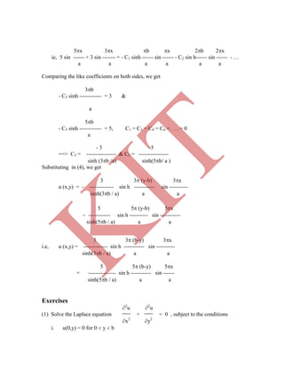 5x 3x b x 2b 2x
ie, 5 sin ------ + 3 sin ------- = - C1 sinh ------ sin ------ - C2 sin h------ sin ------ - …
a a a a a a
Comparing the like coefficients on both sides, we get
3b
- C3 sinh ------------ = 3 &
a
5b
- C5 sinh ------------ = 5, C1 = C2 = C4 = C6 = . . . = 0
a
- 3 -5
==> C3 = ---------------- & C5 = ----------------
sinh (3b /a) sinh(5b/ a )
Substituting in (4), we get
3 3 (y-b) 3x
u (x,y) = - ------------- sin h ----------- sin ----------
sinh(3b / a) a a
3 3 (b-y) 3x
i.e, u (x,y) = ------------- sin h ----------- sin ----------
sinh(3b / a) a a
5 5 (b-y) 5x
+ --------------- sin h ----------- sin ------
sinh(5b / a) a a
Exercises
2
u 2
u
(1) Solve the Laplace equation + = 0 , subject to the conditions
x2
y2
i. u(0,y) = 0 for 0  y  b
5 5 (y-b) 5x
 ------------ sin h ---------- sin -----------
sinh(5b / a) a a
K
IT
 