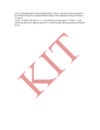 (10) A rectangular plate with insulated surface is 10 cm. wide and so long compared to
its width that it may be considered infinite length. If the temperature along short edge y =
0 is given
u(x,0) = 8 sin(x/ 10) when 0  x  10, while the two long edges x = 0 and x = 10 as
well as the other short edge are kept at 0o
C, find the steady state temperature distribution
u(x,y).
K
IT
 