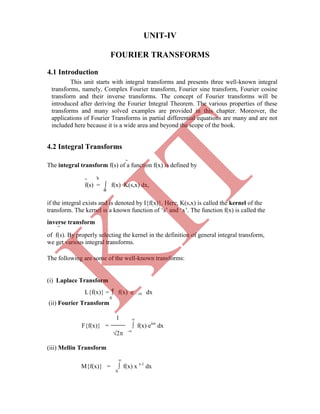 UNIT-IV
FOURIER TRANSFORMS
~
The integral transform f(s) of a function f(x) is defined by
~ b
f(s) =  f(x) K(s,x) dx,
a
if the integral exists and is denoted by I{f(x)}. Here, K(s,x) is called the kernel of the
transform. The kernel is a known function of „s‟ and „x‟. The function f(x) is called the
inverse transform
~
in the definition of general integral transform,
we get various integral transforms.

L{f(x)} =  f(x) e – sx dx
0
(ii) Fourier Transform
1 
F{f(x)} =  f(x) eisx
dx
2 -
(iii) Mellin Transform
This unit starts with integral transforms and presents three well-known integral
transforms, namely, Complex Fourier transform, Fourier sine transform, Fourier cosine
transform and their inverse transforms. The concept of Fourier transforms will be
introduced after deriving the Fourier Integral Theorem. The various properties of these
transforms and many solved examples are provided in this chapter. Moreover, the
applications of Fourier Transforms in partial differential equations are many and are not
included here because it is a wide area and beyond the scope of the book.
The following are some of the well-known transforms:
(i) Laplace Transform

M{f(x)} =  f(x) x s-1
dx
0
of f(s). By properly selecting the kernel
4.1 Introduction
4.2 Integral Transforms
K
IT
 