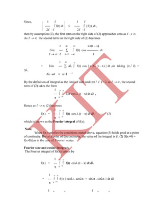 Since, 1 ℓ 1 ℓ
-----  f(t) dt  -----   f(t) dt ,
2ℓ -ℓ 2ℓ -ℓ
then by assumption (ii), the first term on the right side of (2) approaches zero as ℓ  .
As ℓ  , the second term on the right side of (2) becomes
1   n(t – x)
ℓim ---   f(t) cos ----------- dt
ℓ   ℓ n=1 - ℓ
1  
= ℓim ---    f(t) cos { n  (t – x) } dt ,on taking (∕ℓ) =
.
0  n=1 -
By the definition of integral as the limit of sum and (n∕ℓ ) =  as ℓ   , the second
term of (2) takes the form
1  
---   f(t) cos  (t – x) dt d ,
 0 -
Hence as ℓ  , (2) becomes
1  
f(x) = ---   f(t) cos  (t – x) dt d ---------(3)
 0 -
which is known as the Fourier integral of f(x).
Note:
 
f(x) = ---   f(t) cos (t – x) dt d
 0 -
1  
= ---   f(t) { cost . cosx + sint . sinx } dt d
 0 -
1   1  
When f(x) satisfies the conditions stated above, equation (3) holds good at a point
of continuity. But at a point of discontinuity, the value of the integral is (1/ 2) [f(x+0) +
f(x-0)] as in the case of Fourier series.
Fourier sine and cosine Integrals
The Fourier integral of f(x) is given by
1
K
IT
 