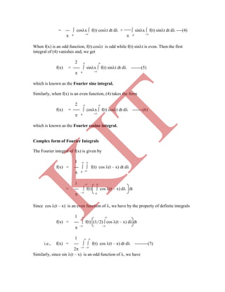 = ---  cosx  f(t) cost dt d +  sinx  f(t) sint dt d ----(4)
 0 -
 0 -
When f(x) is an odd function, f(t) cost is odd while f(t) sint is even. Then the first
integral of (4) vanishes and, we get
2  
f(x) =  sinx  f(t) sint dt d -------(5)
 0 -
which is known as the Fourier sine integral.
Similarly, when f(x) is an even function, (4) takes the form
2  
f(x) =  cosx  f(t) cost dt d -------(6)
 0 -
which is known as the Fourier cosine integral.
Complex form of Fourier Integrals
The Fourier integral of f(x) is given by
1  
f(x) = ---   f(t) cos (t – x) dt d
 0 -
1  
= ---  f(t)  cos (t – x) d dt
 - 0
Since cos (t – x) is an even function of , we have by the property of definite integrals
1  
f(x) = ---  f(t) (1/ 2)  cos (t – x) d dt
 - -
1  
i.e., f(x) = ---   f(t) cos (t – x) dt d ---------(7)
2 - -
Similarly, since sin (t – x) is an odd function of , we have
K
IT
 