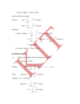 F{a f(x) + bg(x)} = a F(s) + bG(s),
where a and b are constants.
1 
We have F(s) =  eisx
f(x) dx
2 - 
1 
G(s) =  eisx
g(x) dx
2 - 
Therefore,
1 
F{a f(x) + b g(x)} =  eisx
{a f(x) + bg(x)}dx
2 - 
1  1 
= a  eisx
f(x) dx + b  eisx
g(x) dx
2 -  2 - 
= a F(s) + bG(s)
i.e, F{a f(x) + bg(x)} = a F(s) + bG(s)
(2) Shifting Property
(i) If F(s) is the complex Fourier Transform of f(x), then
F{f(x-a)} = eisa
F(s).
1 
We have F(s) =  eisx
f(x) dx ----------------( i )
2 - 
1 
Now, F{f(x-a)} =  eisx
f(x-a) dx
2 - 
Putting x-a = t, we have
1 
F{f(x-a)} =  eis(t+a)
f(t) dt .
2 - 
1 
= eias
 eist
f(t) dt .
2 - 
K
IT
 