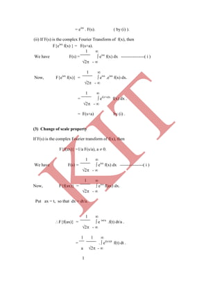 = eias
. F(s). ( by (i) ).
(ii) If F(s) is the complex Fourier Transform of f(x), then
F{eiax
f(x) } = F(s+a).
1 
We have F(s) =  eisx
f(x) dx ----------------( i )
2 - 
1 
Now, F{eiax
f(x)} =  eisx
.eiax
f(x) dx.
2 - 
1 
=  ei(s+a)x.
f(x) dx .
2 - 
= F(s+a) by (i) .
(3) Change of scale property
If F(s) is the complex Fourier transform of f(x), then
F{f(ax)} =1/a F(s/a), a  0.
1 
We have F(s) =  eisx
f(x) dx ----------------( i )
2 - 
1 
Now, F{f(ax)} =  eisx
f(ax) dx.
2 - 
Put ax = t, so that dx = dt/a.
1 
F{f(ax)} =  e ist/a
.f(t) dt/a .
2 - 
1 1 
= .  ei(s/a)t
f(t) dt .
a 2 - 
1
K
IT
 